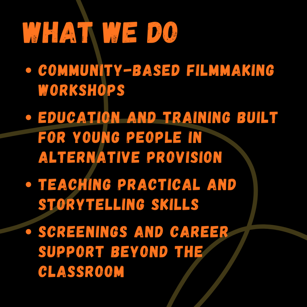 Poster reading: What we do:  Community-based filmmaking workshops  Education and training built for young people in Alternative Provision  Teaching PRACTICAL and storytelling SKILLS  SCREENINGS and career SUPPORT BEYOND THE CLASSROOM