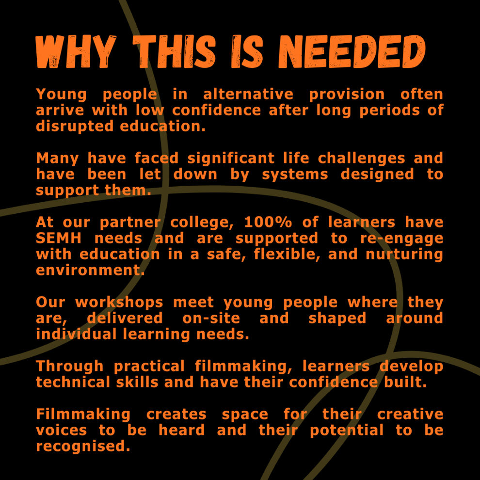 Poster reading: Why this is needed:  Young people in alternative provision often arrive with low confidence after long periods of disrupted education.  Many have faced significant life challenges and have been let down by systems designed to support them.  At our partner college, 100% of learners have SEMH needs and are supported to re-engage with education in a safe, flexible, and nurturing environment.  Our workshops meet young people where they are, delivered on-site and shaped around individual learning needs.  Through practical filmmaking, learners develop technical skills and have their confidence built.  Filmmaking creates space for their creative voices to be heard and their potential to be recognised.